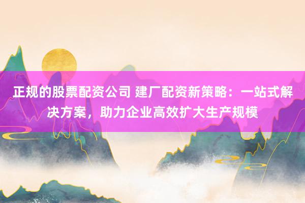 正规的股票配资公司 建厂配资新策略：一站式解决方案，助力企业高效扩大生产规模