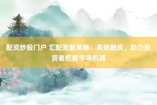 配资炒股门户 汇配资新策略：高效融资，助力投资者把握市场机遇