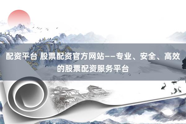 配资平台 股票配资官方网站——专业、安全、高效的股票配资服务平台