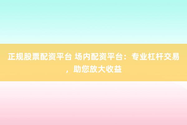 正规股票配资平台 场内配资平台：专业杠杆交易，助您放大收益