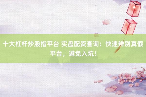 十大杠杆炒股指平台 实盘配资查询：快速辨别真假平台，避免入坑！