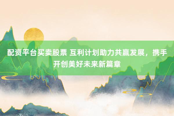 配资平台买卖股票 互利计划助力共赢发展，携手开创美好未来新篇章