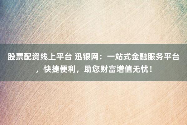 股票配资线上平台 迅银网：一站式金融服务平台，快捷便利，助您财富增值无忧！