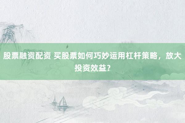 股票融资配资 买股票如何巧妙运用杠杆策略，放大投资效益？