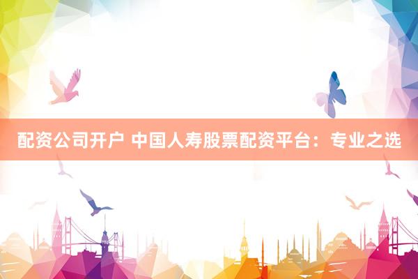 配资公司开户 中国人寿股票配资平台：专业之选