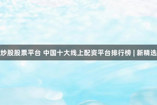 炒股股票平台 中国十大线上配资平台排行榜 | 新精选