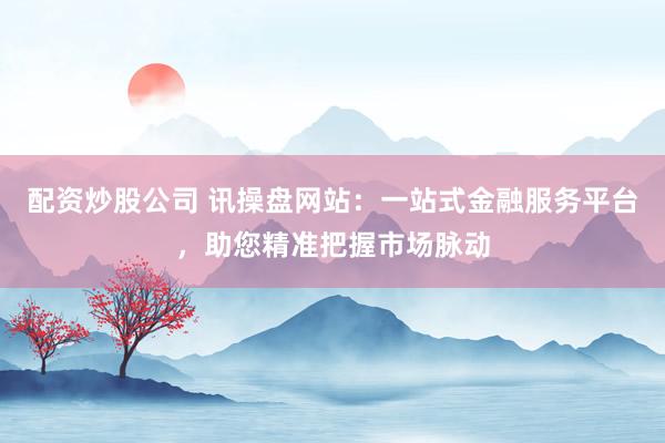 配资炒股公司 讯操盘网站：一站式金融服务平台，助您精准把握市场脉动