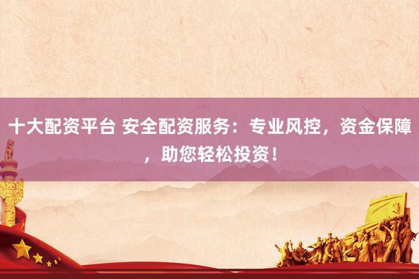 十大配资平台 安全配资服务：专业风控，资金保障，助您轻松投资！