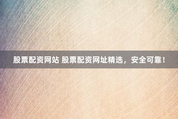 股票配资网站 股票配资网址精选，安全可靠！