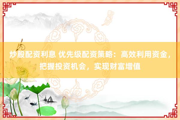 炒股配资利息 优先级配资策略：高效利用资金，把握投资机会，实现财富增值