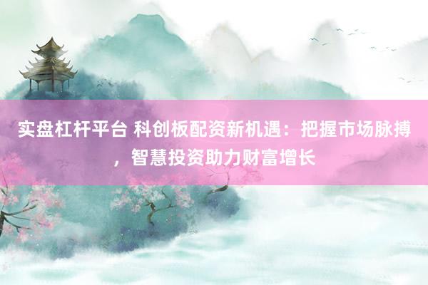 实盘杠杆平台 科创板配资新机遇：把握市场脉搏，智慧投资助力财富增长