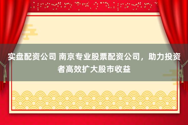 实盘配资公司 南京专业股票配资公司，助力投资者高效扩大股市收益