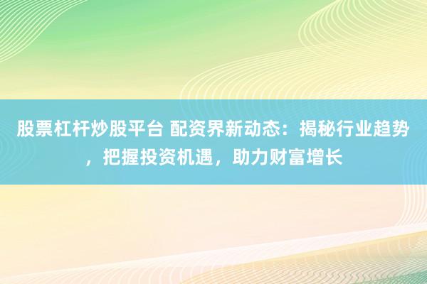 股票杠杆炒股平台 配资界新动态：揭秘行业趋势，把握投资机遇，助力财富增长