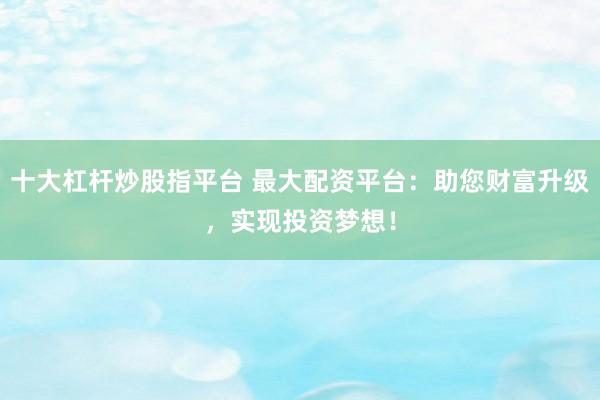 十大杠杆炒股指平台 最大配资平台：助您财富升级，实现投资梦想！