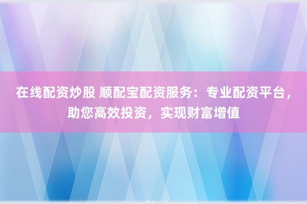 在线配资炒股 顺配宝配资服务：专业配资平台，助您高效投资，实现财富增值