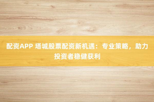 配资APP 塔城股票配资新机遇：专业策略，助力投资者稳健获利