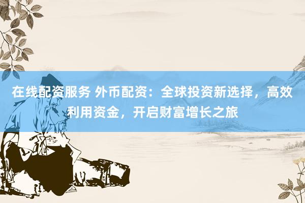 在线配资服务 外币配资：全球投资新选择，高效利用资金，开启财富增长之旅