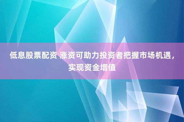 低息股票配资 涨资可助力投资者把握市场机遇，实现资金增值