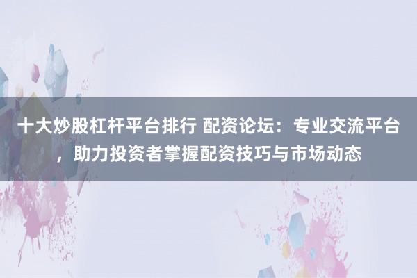 十大炒股杠杆平台排行 配资论坛：专业交流平台，助力投资者掌握配资技巧与市场动态