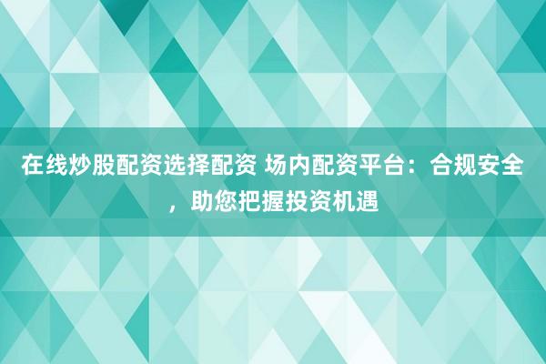 在线炒股配资选择配资 场内配资平台：合规安全，助您把握投资机遇