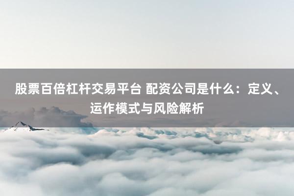股票百倍杠杆交易平台 配资公司是什么：定义、运作模式与风险解析
