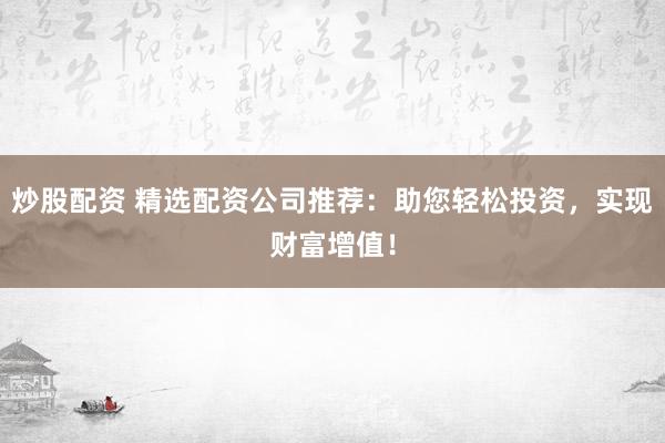 炒股配资 精选配资公司推荐：助您轻松投资，实现财富增值！