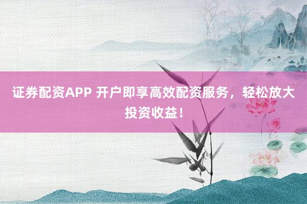 证券配资APP 开户即享高效配资服务，轻松放大投资收益！