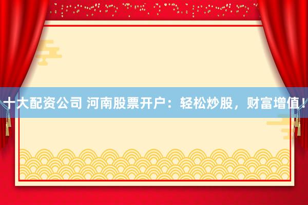 十大配资公司 河南股票开户：轻松炒股，财富增值！