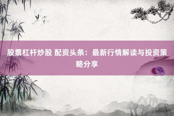 股票杠杆炒股 配资头条：最新行情解读与投资策略分享