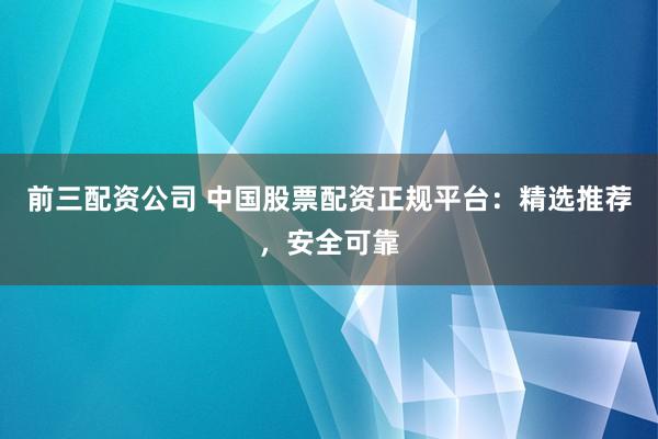 前三配资公司 中国股票配资正规平台：精选推荐，安全可靠