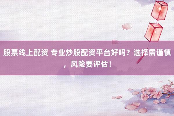 股票线上配资 专业炒股配资平台好吗？选择需谨慎，风险要评估！