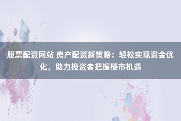 股票配资网站 房产配资新策略：轻松实现资金优化，助力投资者把握楼市机遇