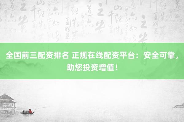 全国前三配资排名 正规在线配资平台：安全可靠，助您投资增值！