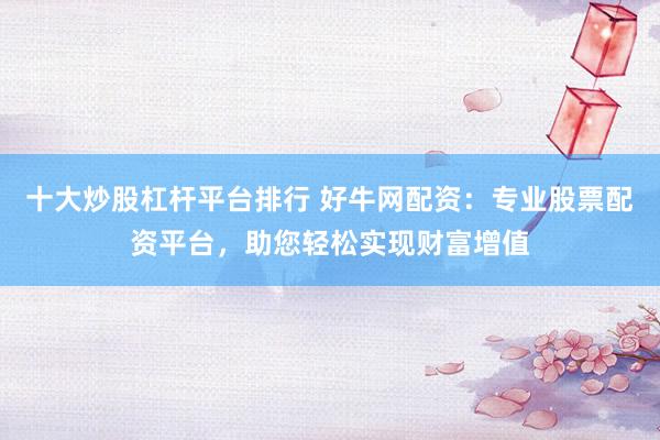 十大炒股杠杆平台排行 好牛网配资：专业股票配资平台，助您轻松实现财富增值