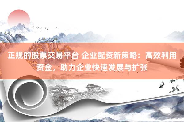 正规的股票交易平台 企业配资新策略：高效利用资金，助力企业快速发展与扩张