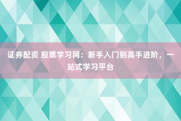 证券配资 股票学习网：新手入门到高手进阶，一站式学习平台