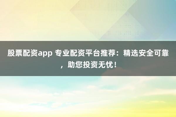 股票配资app 专业配资平台推荐：精选安全可靠，助您投资无忧！