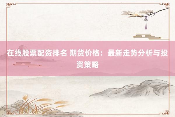 在线股票配资排名 期货价格：最新走势分析与投资策略