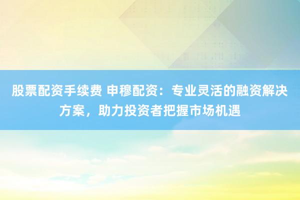 股票配资手续费 申穆配资：专业灵活的融资解决方案，助力投资者把握市场机遇