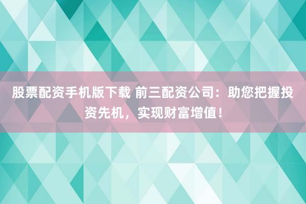 股票配资手机版下载 前三配资公司：助您把握投资先机，实现财富增值！