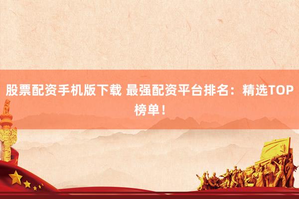 股票配资手机版下载 最强配资平台排名：精选TOP榜单！