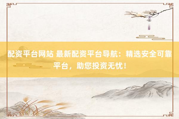 配资平台网站 最新配资平台导航：精选安全可靠平台，助您投资无忧！