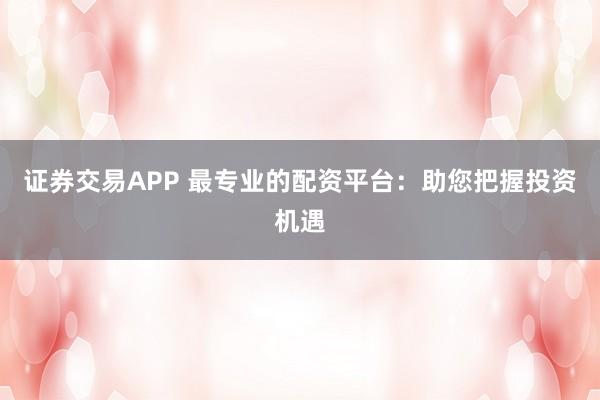 证券交易APP 最专业的配资平台：助您把握投资机遇
