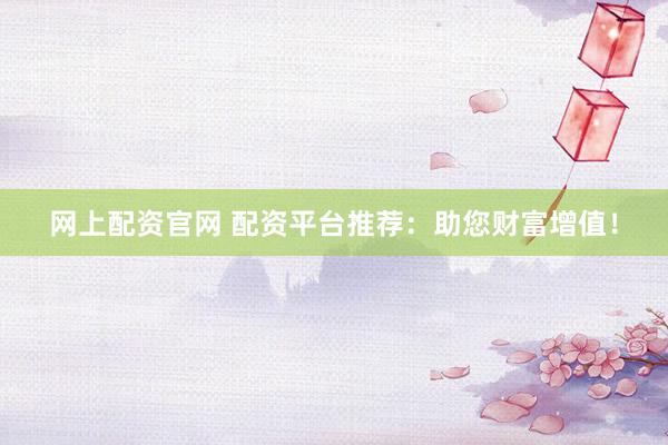 网上配资官网 配资平台推荐：助您财富增值！