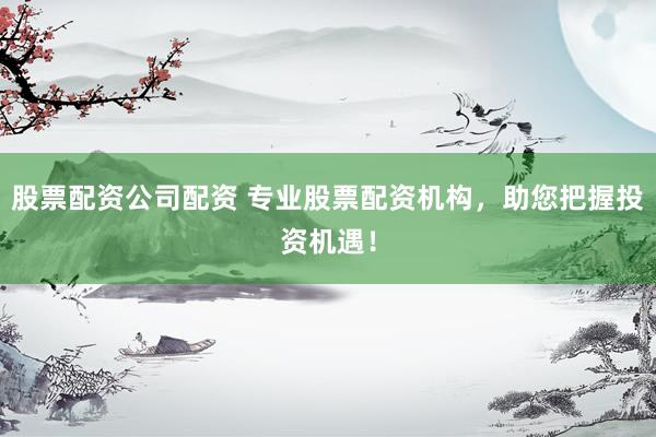 股票配资公司配资 专业股票配资机构，助您把握投资机遇！