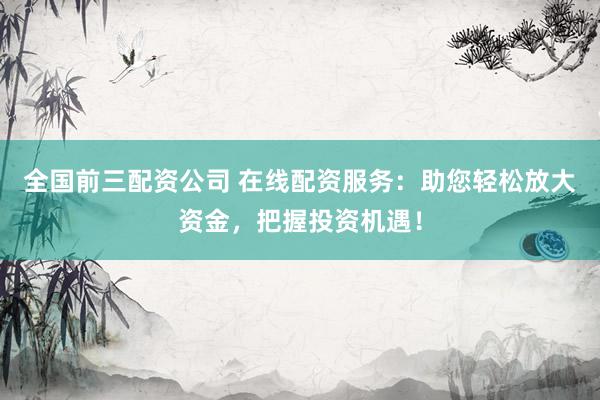 全国前三配资公司 在线配资服务：助您轻松放大资金，把握投资机遇！