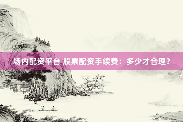 场内配资平台 股票配资手续费：多少才合理？