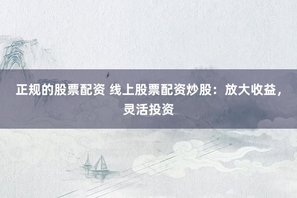 正规的股票配资 线上股票配资炒股：放大收益，灵活投资