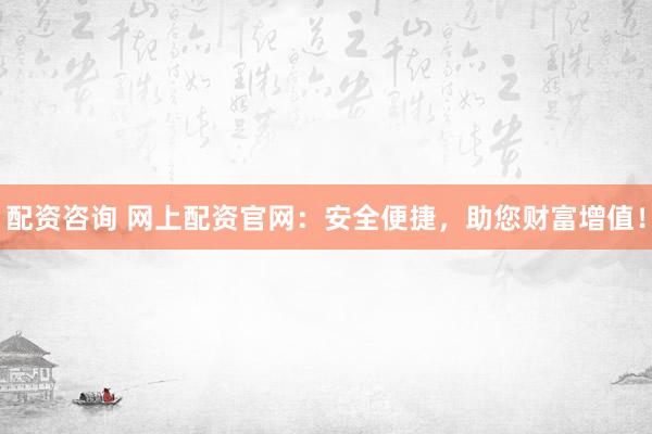 配资咨询 网上配资官网：安全便捷，助您财富增值！