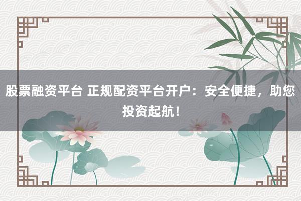 股票融资平台 正规配资平台开户：安全便捷，助您投资起航！